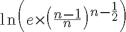 7$\ln\left(e\times\left(\frac{n-1}{n}\right)^{n-\frac{1}{2}}\right)